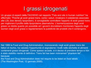 I grassi idrogenati
Un gruppo di esperti della FAO/WHO nel rapporto "Fats and oils in human nutrition" ha
affermato: "Poiché gli acidi grassi trans, come i saturi, innalzano il colesterolo associato
alle LDL (low density lipoprotein), è consigliabile controllare l'apporto di acidi grassi trans
per migliorare il profilo delle lipoproteine plasmatiche. L'isomerizzazione degli acidi
grassi va ridotta quanto più possibile ed i governi dovrebbero monitorare l'apporto degli
isomeri degli acidi grassi e regolamentare la pubblicità dei prodotti che li contengono.
Nel 1999 la Food and Drug Administration, riconoscendo negli acidi grassi trans dei
fattori di rischio, ha valutato l'opportunità di segnalarne i livelli nelle etichette di alimenti
contenenti grassi idrogenati. Come spesso accade, si è deciso di prendere tempo e non
è stato stabilito niente di definitivo: Trans fat has been nicknamed "phantom fat"
because
the Food and Drug Adminstration does not require to be listed on food labels
(The Washington Post, 12 gennaio 2000).
 