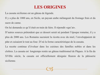 
La cassata sicilienne est un gâteau de légende.
Il y a plus de 1000 ans, en Sicile, un paysan arabe mélangeait du fromage frais et du
sucre de canne.
On lui demanda ce qu’il était en train de faire. Il répondit «qas’at».
D’autres sources prétendent que ce dessert serait né pendant l’époque romaine, il y a
plus de 2000 ans. Les Romains sucraient la ricotta avec du miel, l’enveloppaient de
pâte et cuisaient le tout au four. D’où la forme caractéristique de la cassata.
La recette continue d’évoluer dans les cuisines des familles nobles et dans les
cloîtres. La cassata est longtemps restée un gâteau traditionnel de Pâques. A la fin du
XVIIIe siècle, la cassata est officiellement désignée fleuron de la pâtisserie
sicilienne.
LES ORIGINES
 