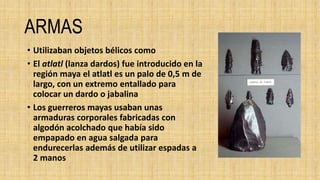ARMAS
• Utilizaban objetos bélicos como
• El atlatl (lanza dardos) fue introducido en la
región maya el atlatl es un palo de 0,5 m de
largo, con un extremo entallado para
colocar un dardo o jabalina
• Los guerreros mayas usaban unas
armaduras corporales fabricadas con
algodón acolchado que había sido
empapado en agua salgada para
endurecerlas además de utilizar espadas a
2 manos
 