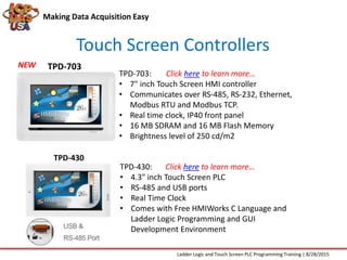 Making Data Acquisition Easy
Touch Screen Controllers
NEW
TPD-703:
• 7" inch Touch Screen HMI controller
• Communicates over RS-485, RS-232, Ethernet,
Modbus RTU and Modbus TCP.
• Real time clock, IP40 front panel
• 16 MB SDRAM and 16 MB Flash Memory
• Brightness level of 250 cd/m2
TPD-703
TPD-430
TPD-430:
• 4.3" inch Touch Screen PLC
• RS-485 and USB ports
• Real Time Clock
• Comes with Free HMIWorks C Language and
Ladder Logic Programming and GUI
Development Environment
Ladder Logic and Touch Screen PLC Programming Training | 8/28/2015
Click here to learn more…
Click here to learn more…
 
