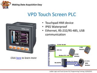 Making Data Acquisition Easy
VPD Touch Screen PLC
• Touchpad HMI device
• IP65 Waterproof
• Ethernet, RS-232/RS-485, USB
communication
Ladder Logic and Touch Screen PLC Programming Training | 8/28/2015
Click here to learn more
 