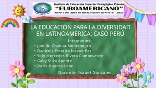 Docente: Isabel Gonzales
LA EDUCACIÓN PARA LA DIVERSIDAD
EN LATINOAMERICA: CASO PERÚ
Integrantes:
• Jumilin Chahua Montenegro
• Danicela Emerita lozano Paz
• Yuly Mercedes Rivera Campoverde
• Gaby Silva Aponte
• Doris Huanca León
 