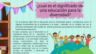 ¿cual es el significado de
una educación para la
diversidad?
En el presente siglo XXI, la Educación para la Diversidad podría considerarse como el
objetivo fundamental de la enseñanza y el mejor indicador de su calidad, por ser el
principio vertebrador del modelo de práctica docente que propone el profesor de aula. A
través de esta educación
El autor considera que la diversidad es el
ingrediente básico de la educación, la
materia prima a partir de la cual el profesor,
los educandos y su comunidad construyen
nuevos conocimientos. Es decir, la
enseñanza adaptativa o diferenciada no es
pues un simple tipo de procedimiento
educativo excepcional sino es la manera
correcta de planificar y desarrollar la
educación en el aula
 