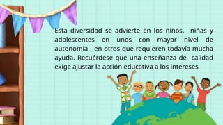Esta diversidad se advierte en los niños, niñas y
adolescentes en unos con mayor nivel de
autonomía en otros que requieren todavía mucha
ayuda. Recuérdese que una enseñanza de calidad
exige ajustar la acción educativa a los intereses
 