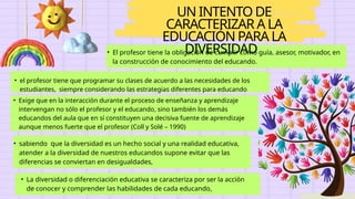 UN INTENTO DE
CARACTERIZAR A LA
EDUCACIÓN PARA LA
DIVERSIDAD
• El profesor tiene la obligación de cumplir como guía, asesor, motivador, en
la construcción de conocimiento del educando.
• el profesor tiene que programar su clases de acuerdo a las necesidades de los
estudiantes, siempre considerando las estrategias diferentes para educando
diferentes.
• sabiendo que la diversidad es un hecho social y una realidad educativa,
atender a la diversidad de nuestros educandos supone evitar que las
diferencias se conviertan en desigualdades,
• Exige que en la interacción durante el proceso de enseñanza y aprendizaje
intervengan no sólo el profesor y el educando, sino también los demás
educandos del aula que en sí constituyen una decisiva fuente de aprendizaje
aunque menos fuerte que el profesor (Coll y Solé – 1990)
• La diversidad o diferenciación educativa se caracteriza por ser la acción
de conocer y comprender las habilidades de cada educando,
 