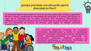 La educación para la diversidad en Perú es una alternativa para enseñar y aprender
de otra manera, cambiando la mentalidad del educando y la actitud del Estado en
lugar de la necesidad de la nueva sociedad. Esta enseñanza diversificada o
adaptativa promueve la Educación para la Diversidad, buscando aceptar la existencia
de una pluralidad de formas de enseñar que supera el modelo uniforme
predominante.
¿porquepromoveruna educaciónparala
diversidadenPerú?
La enseñanza adaptativa prescinde los contenidos
curriculares estandarizados y facilita el aprendizaje
individual. Establecer relaciones humanas más fluidas en
donde educandos-profesores y comunidad son
considerados personas, podemos superar las
estructuras jerárquicas y autoritarias dominadas por
directrices rígidas y prefijados curriculares.
 