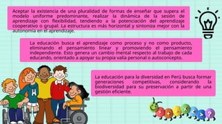 La educación busca el aprendizaje como proceso y no como producto,
eliminando el pensamiento linear y promoviendo el pensamiento
independiente. Esto genera un cambio mental respecto al trabajo de cada
educando, orientado a apoyar su propia valía personal o autoconcepto.
La educación para la diversidad en Perú busca formar
generaciones competitivas, considerando la
biodiversidad para su preservación a partir de una
gestión eficiente.
Aceptar la existencia de una pluralidad de formas de enseñar que supera el
modelo uniforme predominante, realizar la dinámica de la sesión de
aprendizaje con flexibilidad, tendiendo a la potenciación del aprendizaje
cooperativo o grupal. La estructura es más horizontal y sintoniza mejor con la
autonomía en el aprendizaje.
 