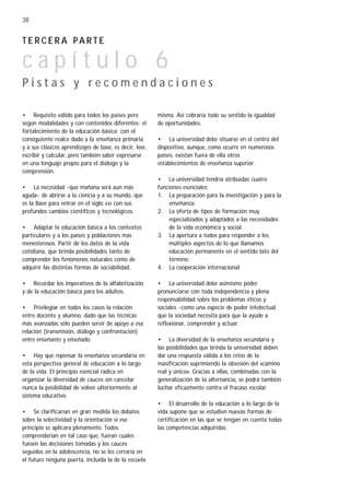 • Requisito válido para todos los países pero
según modalidades y con contenidos diferentes: el
fortalecimiento de la educación básica; con el
consiguiente realce dado a la enseñanza primaria
y a sus clásicos aprendizajes de base, es decir, leer,
escribir y calcular, pero también saber expresarse
en una lenguaje propio para el diálogo y la
comprensión.
• La necesidad -que mañana será aun más
aguda- de abrirse a la ciencia y a su mundo, que
es la llave para entrar en el siglo XXI con sus
profundos cambios científicos y tecnológicos.
• Adaptar la educación básica a los contextos
particulares y a los países y poblaciones más
menesterosos. Partir de los datos de la vida
cotidiana, que brinda posibilidades tanto de
comprender los fenómenos naturales como de
adquirir las distintas formas de sociabilidad.
• Recordar los imperativos de la alfabetización
y de la educación básica para los adultos.
• Privilegiar en todos los casos la relación
entre docente y alumno, dado que las técnicas
más avanzadas sólo pueden servir de apoyo a esa
relación (transmisión, diálogo y confrontación)
entre enseñante y enseñado.
• Hay que repensar la enseñanza secundaria en
esta perspectiva general de educación a lo largo
de la vida. El principio esencial radica en
organizar la diversidad de cauces sin cancelar
nunca la posibilidad de volver ulteriormente al
sistema educativo.
• Se clarificarían en gran medida los debates
sobre la selectividad y la orientación si ese
principio se aplicara plenamente. Todos
comprenderían en tal caso que, fueran cuales
fuesen las decisiones tomadas y los cauces
seguidos en la adolescencia, no se les cerraría en
el futuro ninguna puerta, incluida la de la escuela
misma. Así cobraría todo su sentido la igualdad
de oportunidades.
• La universidad debe situarse en el centro del
dispositivo, aunque, como ocurre en numerosos
países, existan fuera de ella otros
establecimientos de enseñanza superior.
• La universidad tendría atribuidas cuatro
funciones esenciales:
1. La preparación para la investigación y para la
enseñanza;
2. La oferta de tipos de formación muy
especializados y adaptados a las necesidades
de la vida económica y social;
3. La apertura a todos para responder a los
múltiples aspectos de lo que llamamos
educación permanente en el sentido lato del
término;
4. La cooperación internacional.
• La universidad debe asimismo poder
pronunciarse con toda independencia y plena
responsabilidad sobre los problemas éticos y
sociales -como una especie de poder intelectual
que la sociedad necesita para que la ayude a
reflexionar, comprender y actuar.
• La diversidad de la enseñanza secundaria y
las posibilidades que brinda la universidad deben
dar una respuesta válida a los retos de la
masificación suprimiendo la obsesión del «camino
real y único». Gracias a ellas, combinadas con la
generalización de la alternancia, se podrá también
luchar eficazmente contra el fracaso escolar.
• El desarrollo de la educación a lo largo de la
vida supone que se estudien nuevas formas de
certificación en las que se tengan en cuenta todas
las competencias adquiridas.
38
T E R C E R A PA R T E
c a p í t u l o 6
P i s t a s y r e c o m e n d a c i o n e s
 