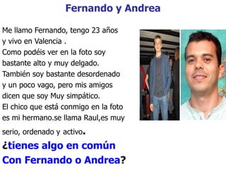Fernando y Andrea Me llamo Fernando, tengo 23 años y vivo en Valencia . Como pod é is ver en la foto soy bastante alto y muy delgado. También soy bastante desordenado y un poco vago, pero mis amigos  dicen que soy Muy simpático. El chico que está conmigo en la foto es mi hermano.se llama Raul,es muy serio, ordenado y   activo . ¿ tienes algo en común Con Fernando o Andrea ? 