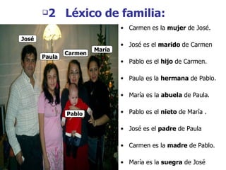 2  L é xico de familia: Carmen   es la  mujer  de Jos é. Jos é es el  marido  de Carmen Pablo es el  hijo  de Carmen. Paula es la  hermana  de Pablo. Mar ía es la  abuela  de Paula. Pablo es el  nieto  de  Mar ía . Jos é es el  padre  de Paula  Carmen es la  madre  de Pablo. Mar ía es la  suegra  de Jos é  Paula Carmen Mar ía Carmen Pablo Jo sé Paula 