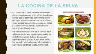 LA COCINA DE LA SELVA
• La comida de la selva peruana tiene como
elementos populares, entre otros, un aderezo
básico que es conocido como misto, el uso
del ingiri, que es como se conoce al plátano
verde sancochado, el alto consumo de frutas
y la cocción de las carnes, especialmente
peces y también el juane.
• Un elemento importante de la comida de la
selva son los licores, mayormente producto
de la fermentación de licor de caña con
especies locales (raíces, frutos, entre otros).
Por ejemplo, el chuchuhuasi, el uvachado, el
siete raíces, el rompe calzón, entre otros.
 