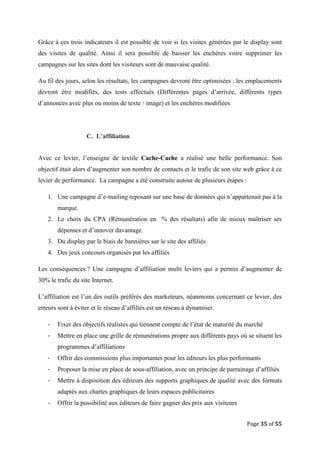Page 35 of 55
Grâce à ces trois indicateurs il est possible de voir si les visites générées par le display sont
des visites de qualité. Ainsi il sera possible de baisser les enchères voire supprimer les
campagnes sur les sites dont les visiteurs sont de mauvaise qualité.
Au fil des jours, selon les résultats, les campagnes devront être optimisées : les emplacements
devront être modifiés, des tests effectués (Différentes pages d’arrivée, différents types
d’annonces avec plus ou moins de texte / image) et les enchères modifiées.
C. L’affiliation
Avec ce levier, l’enseigne de textile Cache-Cache a réalisé une belle performance. Son
objectif était alors d’augmenter son nombre de contacts et le trafic de son site web grâce à ce
levier de performance. La campagne a été construite autour de plusieurs étapes :
1. Une campagne d’e-mailing reposant sur une base de données qui n’appartenait pas à la
marque.
2. Le choix du CPA (Rémunération en % des résultats) afin de mieux maîtriser ses
dépenses et d’innover davantage.
3. Du display par le biais de bannières sur le site des affiliés
4. Des jeux concours organisés par les affiliés
Les conséquences ? Une campagne d’affiliation multi leviers qui a permis d’augmenter de
30% le trafic du site Internet.
L’affiliation est l’un des outils préférés des marketeurs, néanmoins concernant ce levier, des
erreurs sont à éviter et le réseau d’affiliés est un réseau à dynamiser.
- Fixer des objectifs réalistes qui tiennent compte de l’état de maturité du marché
- Mettre en place une grille de rémunérations propre aux différents pays où se situent les
programmes d’affiliations
- Offrir des commissions plus importantes pour les éditeurs les plus performants
- Proposer la mise en place de sous-affiliation, avec un principe de parrainage d’affiliés
- Mettre à disposition des éditeurs des supports graphiques de qualité avec des formats
adaptés aux chartes graphiques de leurs espaces publicitaires
- Offrir la possibilité aux éditeurs de faire gagner des prix aux visiteurs
 