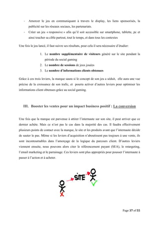 Page 37 of 55
- Amorcer le jeu en communiquant à travers le display, les liens sponsorisés, la
publicité sur les réseaux sociaux, les partenariats.
- Créer un jeu « responsive » afin qu’il soit accessible sur smartphone, tablette, pc et
ainsi toucher sa cible partout, tout le temps, et dans tous les contextes
Une fois le jeu lancé, il faut suivre ses résultats, pour cela il sera nécessaire d’étudier:
1. Le nombre supplémentaire de visiteurs généré sur le site pendant la
période du social gaming
2. Le nombre de sessions de jeux jouées
3. Le nombre d’informations clients obtenues
Grâce à ces trois leviers, la marque saura si le concept de son jeu a séduit, elle aura une vue
précise de la croissance de son trafic, et pourra activer d’autres leviers pour optimiser les
informations client obtenues grâce au social gaming.
III. Booster les ventes pour un impact business positif : La conversion
Une fois que la marque est parvenue à attirer l’internaute sur son site, il peut arriver que ce
dernier achète. Mais ce n’est pas le cas dans la majorité des cas. Il faudra effectivement
plusieurs points de contact avec la marque, le site et les produits avant que l’internaute décide
de sauter le pas. Même si les leviers d’acquisition n’aboutissent pas toujours à une vente, ils
sont incontournables dans l’amorçage de la logique du parcours client. D’autres leviers
viennent ensuite, nous pouvons alors citer le référencement payant (SEA), le retargeting,
l’email marketing et le parrainage. Ces leviers sont plus appropriés pour pousser l’internaute à
passer à l’action et à acheter.
 