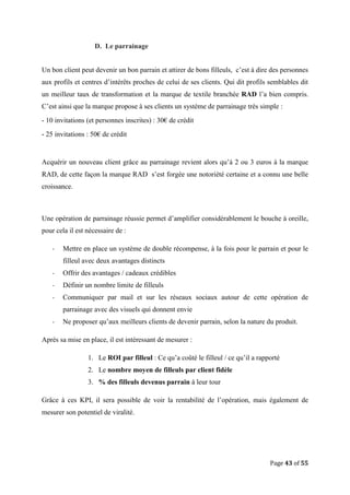 Page 43 of 55
D. Le parrainage
Un bon client peut devenir un bon parrain et attirer de bons filleuls, c’est à dire des personnes
aux profils et centres d’intérêts proches de celui de ses clients. Qui dit profils semblables dit
un meilleur taux de transformation et la marque de textile branchée RAD l’a bien compris.
C’est ainsi que la marque propose à ses clients un système de parrainage très simple :
- 10 invitations (et personnes inscrites) : 30€ de crédit
- 25 invitations : 50€ de crédit
Acquérir un nouveau client grâce au parrainage revient alors qu’à 2 ou 3 euros à la marque
RAD, de cette façon la marque RAD s’est forgée une notoriété certaine et a connu une belle
croissance.
Une opération de parrainage réussie permet d’amplifier considérablement le bouche à oreille,
pour cela il est nécessaire de :
- Mettre en place un système de double récompense, à la fois pour le parrain et pour le
filleul avec deux avantages distincts
- Offrir des avantages / cadeaux crédibles
- Définir un nombre limite de filleuls
- Communiquer par mail et sur les réseaux sociaux autour de cette opération de
parrainage avec des visuels qui donnent envie
- Ne proposer qu’aux meilleurs clients de devenir parrain, selon la nature du produit.
Après sa mise en place, il est intéressant de mesurer :
1. Le ROI par filleul : Ce qu’a coûté le filleul / ce qu’il a rapporté
2. Le nombre moyen de filleuls par client fidèle
3. % des filleuls devenus parrain à leur tour
Grâce à ces KPI, il sera possible de voir la rentabilité de l’opération, mais également de
mesurer son potentiel de viralité.
 