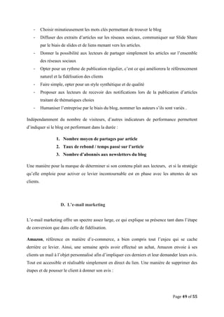 Page 49 of 55
- Choisir minutieusement les mots clés permettant de trouver le blog
- Diffuser des extraits d’articles sur les réseaux sociaux, communiquer sur Slide Share
par le biais de slides et de liens menant vers les articles.
- Donner la possibilité aux lecteurs de partager simplement les articles sur l’ensemble
des réseaux sociaux
- Opter pour un rythme de publication régulier, c’est ce qui améliorera le référencement
naturel et la fidélisation des clients
- Faire simple, opter pour un style synthétique et de qualité
- Proposer aux lecteurs de recevoir des notifications lors de la publication d’articles
traitant de thématiques choies
- Humaniser l’entreprise par le biais du blog, nommer les auteurs s’ils sont variés .
Indépendamment du nombre de visiteurs, d’autres indicateurs de performance permettent
d’indiquer si le blog est performant dans la durée :
1. Nombre moyen de partages par article
2. Taux de rebond / temps passé sur l’article
3. Nombre d’abonnés aux newsletters du blog
Une manière pour la marque de déterminer si son contenu plait aux lecteurs, et si la stratégie
qu’elle emploie pour activer ce levier incontournable est en phase avec les attentes de ses
clients.
D. L’e-mail marketing
L’e-mail marketing offre un spectre assez large, ce qui explique sa présence tant dans l’étape
de conversion que dans celle de fidélisation.
Amazon, référence en matière d’e-commerce, a bien compris tout l’enjeu qui se cache
derrière ce levier. Ainsi, une semaine après avoir effectué un achat, Amazon envoie à ses
clients un mail à l’objet personnalisé afin d’impliquer ces derniers et leur demander leurs avis.
Tout est accessible et réalisable simplement en direct du lien. Une manière de supprimer des
étapes et de pousser le client à donner son avis :
 
