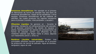 Emisiones Atmosféricas: Por ejemplo en el proceso
de fabricación de harina de pescado hay dos tipos de
emisiones atmosféricas: Gases de los secadores y otros
equipos. Emisiones atmosféricas de las calderas de
petróleo, las cuales producen los vapores necesarios
para el proceso (cocedor, intercambiador y secador).
Efluentes Líquidos: Se generan en : Durante la
descarga, transporte y/o almacenamiento del pescado.
En el proceso productivo. En lavado de equipos y
planta. Generalmente las plantas de procesamiento de
harina de pescado vierten sus efluentes al mar
mediante tuberías que llegan hasta la playa, algunas
con tratamiento previo y otras no.
Residuos Líquidos industriales: Existen tres
principales efluentes líquidos generados en el proceso
de producción de harina de pescado: Agua de bombeo,
sanguaza y agua de cola
 