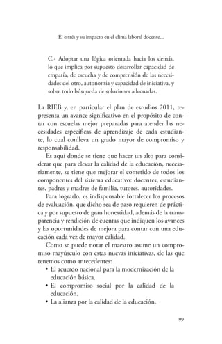 99
99
El estrés y su impacto en el clima laboral docente...
C.- Adoptar una lógica orientada hacia los demás,
lo que implica por supuesto desarrollar capacidad de
empatía, de escucha y de comprensión de las necesi-
dades del otro, autonomía y capacidad de iniciativa, y
sobre todo búsqueda de soluciones adecuadas.
La RIEB y, en particular el plan de estudios 2011, re-
presenta un avance significativo en el propósito de con-
tar con escuelas mejor preparadas para atender las ne-
cesidades específicas de aprendizaje de cada estudian-
te, lo cual conlleva un grado mayor de compromiso y
responsabilidad.
Es aquí donde se tiene que hacer un alto para consi-
derar que para elevar la calidad de la educación, necesa-
riamente, se tiene que mejorar el cometido de todos los
componentes del sistema educativo: docentes, estudian-
tes, padres y madres de familia, tutores, autoridades.
Para lograrlo, es indispensable fortalecer los procesos
de evaluación, que dicho sea de paso requieren de prácti-
ca y por supuesto de gran honestidad, además de la trans-
parencia y rendición de cuentas que indiquen los avances
y las oportunidades de mejora para contar con una edu-
cación cada vez de mayor calidad.
Como se puede notar el maestro asume un compro-
miso mayúsculo con estas nuevas iniciativas, de las que
tenemos como antecedentes:
•	El acuerdo nacional para la modernización de la
educación básica.
•	El compromiso social por la calidad de la
educación.
•	La alianza por la calidad de la educación.
 