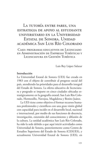 121
La tutoría entre pares, una
estrategia de apoyo al estudiante
universitario en la Universidad
Estatal de Sonora. Unidad
académica San Luis Río Colorado
Caso: programas educativos de Licenciado
en Administración de Empresas Turísticas y
Licenciatura en Gestión Turística
Luis Rey López Salazar
Introducción
La Universidad Estatal de Sonora (UES) fue creada en
1983 con el objeto de contribuir al progreso social del
país, atendiendo las prioridades para el desarrollo integral
del Estado de Sonora. La oferta educativa de licenciatu-
ra y posgrado se imparte en cinco ciudades ubicadas es-
tratégicamente en la geografía estatal; San Luis Río Colo-
rado, Hermosillo, Navojoa, Magdalena y Benito Juárez.
La UES tiene como objetivo el formar recursos huma-
nos profesionales y científicos con una gran visión global
con capacidad para incidir en el desarrollo local, nacional
e internacional, por medio de sus funciones de docencia,
investigación, extensión del conocimiento y difusión de
la cultura. La unidad académica San Luis Río Colorado,
ha sido la sede debido a que aquí inició actividades como
Universidad de Sonora, posteriormente como Centro de
Estudios Superiores del Estado de Sonora (CESUES), y
actualmente Universidad Estatal de Sonora (UES), en
 