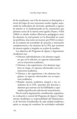 130
130
Luis Rey López Salazar
de los estudiantes, con el fin de mejorar su desempeño, a
través del logro de una trayectoria escolar regular, mejo-
rando los indicadores de retención, aprobación y egreso;
lo anterior se ve fundamentado en los comentarios que
plasman acerca de la tutoría entre iguales Duran y Vidal
(2004) en donde resaltan diferencias pedagógicas entre
los alumnos, lo cual permite ver la diversidad no como
un problema, sino como un recurso, por PASA se entien-
de al conjunto de actividades de atención y orientación
complementaria a los alumnos de la UES, que transitan
de manera regular o irregular en su plan de estudios.
Los objetivos del Programa de Apoyo y Seguimiento
Académico son:
•	Orientar individualmente a los alumnos regula-
res que así lo soliciten, en aspectos relacionados
con su trayectoria académica.
•	Orientar y dar seguimiento a los alumnos regu-
lares en riesgo, en aspectos relacionados con su
trayectoria académica.
•	Orientar y dar seguimiento a los alumnos irre-
gulares, en aspectos relacionados con su trayec-
toria académica.
•	Brindar asesoría académica integral a los es-
tudiantes de la UES, apoyados por docentes y
alumnos que cuentan con las habilidades y capa-
cidades específicas de cada área de conocimiento.
Para lo cual la organización, coordinación, seguimien-
to, evaluación y control del Programa de Apoyo y Segui-
miento Académico es responsabilidad del Departamen-
to de Servicios Estudiantiles de cada unidad académica,
quien se encarga de coordinar las actividades realizadas
 