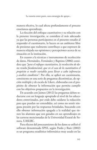 141
141
La tutoría entre pares, una estrategia de apoyo...
manera efectiva, lo cual afecta profundamente el proceso
enseñanza-aprendizaje.
La elección del enfoque cuantitativo y su relación con
la presente investigación, se considera el más adecuado
ya que las personas participantes en el presente estudio al
responder el cuestionario, lo hacen en un ambiente libre
de presiones que realmente contribuye a que expresen de
manera relajada sus opiniones y percepciones acerca de su
situación en la institución.
En cuanto a la técnicas e instrumentos de recolección
de datos, Hernández, Fernández y Baptista (2006) consi-
dera que “para el enfoque cuantitativo, la recolección de da-
tos resulta fundamental, que en el caso de lo cuantitativo el
propósito es medir variables para llevar a cabo inferencias
y análisis estadístico”. Por ello, se aplicó un cuestionario,
consistente en una serie de preguntas dicotómicas, de op-
ción múltiple y de escala de Likert, elaboradas con el pro-
pósito de obtener la información que permita cumplir
con los objetivos propuestos en la investigación.
De acuerdo con Jaimes (2012) las preguntas deben re-
dactarse con un lenguaje apropiado al nivel de los educa-
dores entrevistados, por ende debe cuidarse la redacción
para que puedan ser entendidas, así como no sentir nin-
guna presión por las respuestas brindadas, buscando con
ello obtener información apegada a la realidad que tie-
nen los alumnos que son guiados en sus aprendizajes en
las carreras mencionadas de la Universidad Estatal de So-
nora, UASLRC.
Para efectos del procesamiento de los datos se utilizó el
software denominado SPSS, según Pardo y Ruiz (2002)
es un programa estadístico informático muy usado en las
 