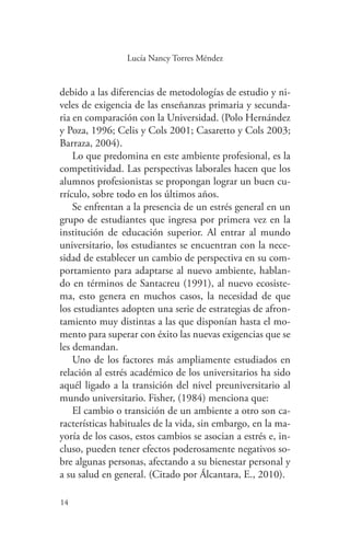 14
14
Lucía Nancy Torres Méndez
debido a las diferencias de metodologías de estudio y ni-
veles de exigencia de las enseñanzas primaria y secunda-
ria en comparación con la Universidad. (Polo Hernández
y Poza, 1996; Celis y Cols 2001; Casaretto y Cols 2003;
Barraza, 2004).
Lo que predomina en este ambiente profesional, es la
competitividad. Las perspectivas laborales hacen que los
alumnos profesionistas se propongan lograr un buen cu-
rrículo, sobre todo en los últimos años.
Se enfrentan a la presencia de un estrés general en un
grupo de estudiantes que ingresa por primera vez en la
institución de educación superior. Al entrar al mundo
universitario, los estudiantes se encuentran con la nece-
sidad de establecer un cambio de perspectiva en su com-
portamiento para adaptarse al nuevo ambiente, hablan-
do en términos de Santacreu (1991), al nuevo ecosiste-
ma, esto genera en muchos casos, la necesidad de que
los estudiantes adopten una serie de estrategias de afron-
tamiento muy distintas a las que disponían hasta el mo-
mento para superar con éxito las nuevas exigencias que se
les demandan.
Uno de los factores más ampliamente estudiados en
relación al estrés académico de los universitarios ha sido
aquél ligado a la transición del nivel preuniversitario al
mundo universitario. Fisher, (1984) menciona que:
El cambio o transición de un ambiente a otro son ca-
racterísticas habituales de la vida, sin embargo, en la ma-
yoría de los casos, estos cambios se asocian a estrés e, in-
cluso, pueden tener efectos poderosamente negativos so-
bre algunas personas, afectando a su bienestar personal y
a su salud en general. (Citado por Álcantara, E., 2010).
 