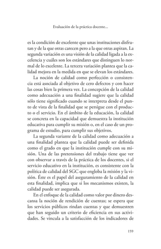 159
159
Evaluación de la práctica docente...
es la condición de excelente que unas instituciones disfru-
tan y de la que otras carecen pero a la que otras aspiran. La
segunda variación es una visión de la calidad ligada a la ex-
celencia y cuáles son los estándares que distinguen lo nor-
mal de lo excelente. La tercera variación plantea que la ca-
lidad mejora en la medida en que se elevan los estándares.
La noción de calidad como perfección o consisten-
cia está asociada al objetivo de cero defectos y con hacer
las cosas bien la primera vez. La concepción de la calidad
como adecuación a una finalidad sugiere que la calidad
sólo tiene significado cuando se interpreta desde el pun-
to de vista de la finalidad que se persigue con el produc-
to o el servicio. En el ámbito de la educación, la calidad
se concreta en la capacidad que demuestra la institución
educativa para cumplir su misión o, en el caso de un pro-
grama de estudio, para cumplir sus objetivos.
La segunda variante de la calidad como adecuación a
una finalidad plantea que la calidad puede ser definida
como el grado en que la institución cumple con su mi-
sión. Una de las pretensiones del trabajo tiene que ver
con observar a través de la práctica de los docentes, si el
servicio educativo en la institución, es consistente con la
política de calidad del SGC que engloba la misión y la vi-
sión. Éste es el papel del aseguramiento de la calidad en
esta finalidad, implica que si los mecanismos existen, la
calidad puede ser asegurada.
En el enfoque de la calidad como valor por dinero des-
cansa la noción de rendición de cuentas; se espera que
los servicios públicos rindan cuentas y que demuestren
que han seguido un criterio de eficiencia en sus activi-
dades. Se vincula a la satisfacción de los indicadores de
 