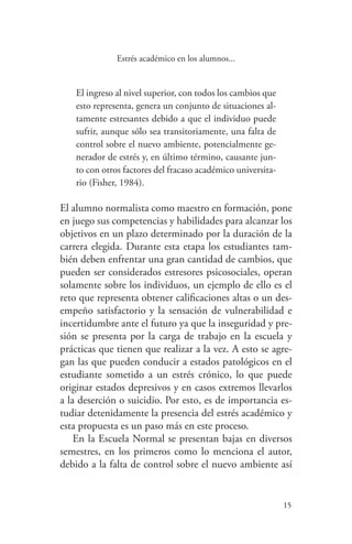 15
15
Estrés académico en los alumnos...
El ingreso al nivel superior, con todos los cambios que
esto representa, genera un conjunto de situaciones al-
tamente estresantes debido a que el individuo puede
sufrir, aunque sólo sea transitoriamente, una falta de
control sobre el nuevo ambiente, potencialmente ge-
nerador de estrés y, en último término, causante jun-
to con otros factores del fracaso académico universita-
rio (Fisher, 1984).
El alumno normalista como maestro en formación, pone
en juego sus competencias y habilidades para alcanzar los
objetivos en un plazo determinado por la duración de la
carrera elegida. Durante esta etapa los estudiantes tam-
bién deben enfrentar una gran cantidad de cambios, que
pueden ser considerados estresores psicosociales, operan
solamente sobre los individuos, un ejemplo de ello es el
reto que representa obtener calificaciones altas o un des-
empeño satisfactorio y la sensación de vulnerabilidad e
incertidumbre ante el futuro ya que la inseguridad y pre-
sión se presenta por la carga de trabajo en la escuela y
prácticas que tienen que realizar a la vez. A esto se agre-
gan las que pueden conducir a estados patológicos en el
estudiante sometido a un estrés crónico, lo que puede
originar estados depresivos y en casos extremos llevarlos
a la deserción o suicidio. Por esto, es de importancia es-
tudiar detenidamente la presencia del estrés académico y
esta propuesta es un paso más en este proceso.
En la Escuela Normal se presentan bajas en diversos
semestres, en los primeros como lo menciona el autor,
debido a la falta de control sobre el nuevo ambiente así
 