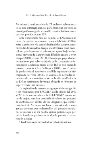 186
186
M. S. Moreno Grimaldo - L. A. Pérez Reyna
Así mismo la conformación de CA en las escuelas norma-
les es una estrategia esencial para promover procesos de
investigación colegiada y con ello transitar hacia otros es-
cenarios propios de una IES.
Ante el inexorable paso del tiempo, las EN están en un
punto de quiebre importante, como señala Yañez (2014),
entre la extinción y la consolidación de los cuerpos acadé-
micos, las dificultades a las que se enfrentan a nivel nacio-
nal son prácticamente las mismas y el aprendizaje institu-
cional proviene de la experiencia difícil del ensayo y error,
Chapa (2009) y Cruz (2013). El costo que paga ahora el
normalismo, por haberse alejado de la trayectoria de in-
vestigación académica típica de las IES se está haciendo
patente como lo señala Velázquez (2011), en términos
de productividad académica, de allí la expresión tan bien
empleada por Vera (2011), en cuanto a la necesidad in-
minente de una reconfiguración de la vida académica de
las EN, es pertinente a la vez que obligada en términos de
supervivencia institucional.
La aspiración de pertenecer a grupos de investigación
y ser reconocidos por PROMEP desde inicios del 2010
al 2015, ha encontrado en la BECENESLP nuevas ru-
tas de mejora que han permitido fortalecer sus procesos
de conformación dentro de los integrantes que confor-
man los CA. Así como también ha contribuido a reor-
ganizar acciones que se desarrollan del proceder cotidia-
no, de manera que sea posible ejercer gestiones que per-
mitan fortalecer parámetros en donde prevalece la con-
vicción de que:
•	LosCAsonunafuerzadedesarrolloinstitucional.
 