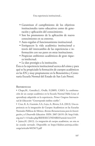 187
187
Una experiencia institucional...
•	Garantizan el cumplimiento de los objetivos
institucionales tanto educativos como de gene-
ración y aplicación del conocimiento.
•	Son los promotores de la aplicación de nuevo
conocimiento en su entorno.
•	Auto-regulan el funcionamiento institucional.
•	Enriquecen la vida académica institucional a
través del intercambio de las experiencias e in-
formación con sus pares en otras instituciones.
•	Propician ambientes académicos de gran rique-
za intelectual.
•	Le dan prestigio a la institución.
Ésta es la experiencia institucional acerca del cómo y para
qué se ha propiciado la formación de cuerpos académicos
en las EN y muy propiamente en la Benemérita y Cente-
naria Escuela Normal del Estado de San Luis Potosí.
Referencias
•	 Chapa,M., González,I., Ovalle, F.(2009). CASO: La conforma-
ción de un cuerpo académico en la Escuela Normal Pablo Livas: el
aprendizaje adquirido en la experiencia. Primer Congreso Internacio-
nal de Educación “Construyendo inéditos viables”.
•	 Cruz, K. A.; Guzmán, S.A.; Loya, A.; Rivera, S.A. (2013). Una ex-
periencia en la integración de Cuerpos Académicos en las Escuelas
Normales Públicas de México. Revista Iberoamericana para la Investi-
gación y el Desarrollo Educativo. ISSN: 2007-26191-20. http://ride.
org.mx/1-11/index.php/RIDESECUNDARIO/article/view/219
•	 Juárez,H. (2012). La integración de cuerpos académicos, un reto en
las escuelas normales. Disponible en https://dialnet.unirioja.es/des-
carga/articulo/4025672.pdf
 
