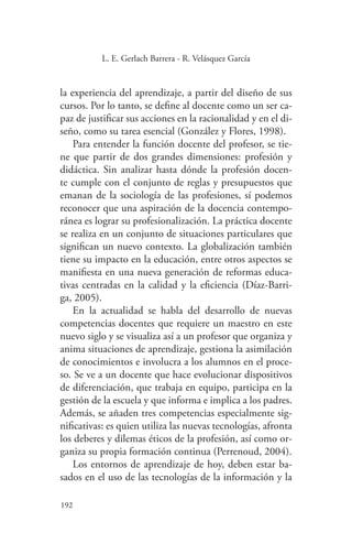 192
192
L. E. Gerlach Barrera - R. Velásquez García
la experiencia del aprendizaje, a partir del diseño de sus
cursos. Por lo tanto, se define al docente como un ser ca-
paz de justificar sus acciones en la racionalidad y en el di-
seño, como su tarea esencial (González y Flores, 1998).
Para entender la función docente del profesor, se tie-
ne que partir de dos grandes dimensiones: profesión y
didáctica. Sin analizar hasta dónde la profesión docen-
te cumple con el conjunto de reglas y presupuestos que
emanan de la sociología de las profesiones, sí podemos
reconocer que una aspiración de la docencia contempo-
ránea es lograr su profesionalización. La práctica docente
se realiza en un conjunto de situaciones particulares que
significan un nuevo contexto. La globalización también
tiene su impacto en la educación, entre otros aspectos se
manifiesta en una nueva generación de reformas educa-
tivas centradas en la calidad y la eficiencia (Díaz-Barri-
ga, 2005).
En la actualidad se habla del desarrollo de nuevas
competencias docentes que requiere un maestro en este
nuevo siglo y se visualiza así a un profesor que organiza y
anima situaciones de aprendizaje, gestiona la asimilación
de conocimientos e involucra a los alumnos en el proce-
so. Se ve a un docente que hace evolucionar dispositivos
de diferenciación, que trabaja en equipo, participa en la
gestión de la escuela y que informa e implica a los padres.
Además, se añaden tres competencias especialmente sig-
nificativas: es quien utiliza las nuevas tecnologías, afronta
los deberes y dilemas éticos de la profesión, así como or-
ganiza su propia formación continua (Perrenoud, 2004).
Los entornos de aprendizaje de hoy, deben estar ba-
sados en el uso de las tecnologías de la información y la
 