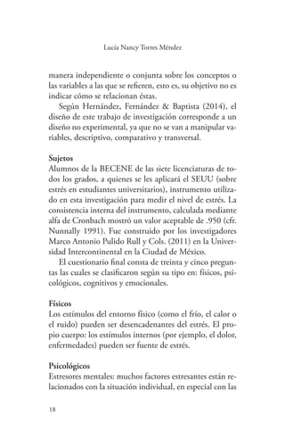 18
18
Lucía Nancy Torres Méndez
manera independiente o conjunta sobre los conceptos o
las variables a las que se refieren, esto es, su objetivo no es
indicar cómo se relacionan éstas.
Según Hernández, Fernández & Baptista (2014), el
diseño de este trabajo de investigación corresponde a un
diseño no experimental, ya que no se van a manipular va-
riables, descriptivo, comparativo y transversal.
Sujetos
Alumnos de la BECENE de las siete licenciaturas de to-
dos los grados, a quienes se les aplicará el SEUU (sobre
estrés en estudiantes universitarios), instrumento utiliza-
do en esta investigación para medir el nivel de estrés. La
consistencia interna del instrumento, calculada mediante
alfa de Cronbach mostró un valor aceptable de .950 (cfr.
Nunnally 1991). Fue construido por los investigadores
Marco Antonio Pulido Rull y Cols. (2011) en la Univer-
sidad Intercontinental en la Ciudad de México.
El cuestionario final consta de treinta y cinco pregun-
tas las cuales se clasificaron según su tipo en: físicos, psi-
cológicos, cognitivos y emocionales.
Físicos
Los estímulos del entorno físico (como el frío, el calor o
el ruido) pueden ser desencadenantes del estrés. El pro-
pio cuerpo: los estímulos internos (por ejemplo, el dolor,
enfermedades) pueden ser fuente de estrés.
Psicológicos
Estresores mentales: muchos factores estresantes están re-
lacionados con la situación individual, en especial con las
 