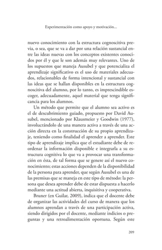 209
209
Experimentación como apoyo y motivación...
nuevo conocimiento con la estructura cognoscitiva pre-
via, o sea, que se va a dar por una relación sustancial en-
tre las ideas nuevas con los conceptos existentes conoci-
dos por él y que le son además muy relevantes. Uno de
los supuestos que maneja Ausubel y que potencializa el
aprendizaje significativo es el uso de materiales adecua-
dos, relacionables de forma intencional y sustancial con
las ideas que se hallan disponibles en la estructura cog-
noscitiva del alumno, por lo tanto, es imprescindible es-
coger, adecuadamente, aquel material que tenga signifi-
cancia para los alumnos.
Un método que permite que el alumno sea activo es
el de descubrimiento guiado, propuesto por David Au-
subel, mencionado por Klausmeier y Goodwin (1977),
involucrándolo de una manera activa a través de una ac-
ción directa en la construcción de su propio aprendiza-
je, teniendo como finalidad el aprender a aprender. Este
tipo de aprendizaje implica que el estudiante debe de re-
ordenar la información disponible e integrarla a su es-
tructura cognitiva lo que va a provocar una transforma-
ción en ésta, de tal forma que se genere así el nuevo co-
nocimiento; estas acciones dependen de la disponibilidad
de la persona para aprender, que según Ausubel es una de
las premisas que se maneja en este tipo de método: la per-
sona que desea aprender debe de estar dispuesta a hacerlo
mediante una actitud abierta, inquisitiva y cooperativa.
Bruner (en Guilar, 2009), indica que el docente debe
de organizar las actividades del curso de manera que los
alumnos aprendan a través de una participación activa,
siendo dirigidos por el docente, mediante indicios o pre-
guntas y una retroalimentación oportuna. Según este
 