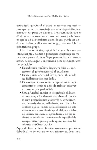 210
210
M. C. González Cortés - M. Portilla Pineda
autor, igual que Ausubel, entre los aspectos importantes
para que se dé el aprendizaje están: la disposición para
aprender por parte del alumno, la estructuración que le
dé el docente a los temas a tratar en el curso, y la forma
en que se dé la retroalimentación, la cual puede ser des-
de una palabra de aliento o un castigo, hasta una felicita-
ción frente al grupo.
Con todo lo anterior, es posible hacer cambiar una ac-
titud, siempre y cuando el proceso de aprendizaje sea mo-
tivacional para el alumno. Se propone utilizar un método
activo, debido a que la instrucción debe de cumplir con
tres principios:
•	Estar descrita conforme las experiencias y al con-
texto en el que se encuentra el estudiante
•	Estar estructurada de tal forma, que al alumno le
sea fácilmente comprenderla y
•	Estar organizada en forma de espiral: los mismos
conceptos o temas se debe de trabajar cada vez
más con mayor profundidad
•	Según Ausubel, mediante este método el docen-
te provoca que los alumnos descubran el conoci-
miento progresivamente a través de experimen-
tos, investigaciones, reflexiones, etc. Entre las
ventajas que se tienen de la aplicación de este
método, están que disminuye el olvido y la falta
de interés, centraliza el aprendizaje y no las ac-
ciones de enseñanza, incrementa la capacidad de
comprensión y que se puede aplicar en todas las
asignaturas (Cisneros, s.f.).
Aquí, el docente debe de estar consciente que no se
debe de dar el conocimiento, exclusivamente, de manera
 