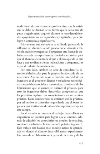 211
211
Experimentación como apoyo y motivación...
tradicional: de una manera expositiva; sino que la activi-
dad se debe de diseñar de tal forma que la secuencia de
pasos a seguir permita que el alumno lo vaya descubrien-
do, apoyándose en sus capacidades y aptitudes, para que
logre el aprendizaje significativo.
Básicamente este método se ha utilizado generando la
reflexión del alumno, siendo guiado por el docente a tra-
vés de indicios o preguntas. Se presenta otra forma de tra-
bajar: a través de experimentos diseñados exprofeso para
que el alumno se cuestione el qué y el para qué de lo que
hace y que mediante ciertas indicaciones y preguntas, sea
capaz de inferir el conocimiento.
Por otro lado, también se debe de considerar la di-
reccionalidad escolar para la generación adecuada de los
materiales. Así, en este caso, la función principal de un
ingeniero es el proponer diseños y soluciones tecnológi-
cas a necesidades sociales y económicas, considerando las
limitaciones que se encuentre durante el proceso, para
esto los ingenieros deben desarrollar competencias que
les permitan explayar sus conocimientos en un sentido
práctico. Estas competencias se obtienen con la práctica,
por tal motivo es conveniente que desde que el joven in-
gresa a una institución de educación superior, trabaje en
este campo.
En el estudio se muestra el trabajo desarrollado en
asignaturas de química para lograr que el alumno, ade-
más de adquirir los conocimientos propios de esta área,
comience a relacionar la teoría con la práctica ingenieril.
Este trabajo está basado en el modelo activo de aprendi-
zaje en donde el alumno desarrolló tareas experimenta-
les, fuera de un laboratorio, a partir de la teoría y de las
 