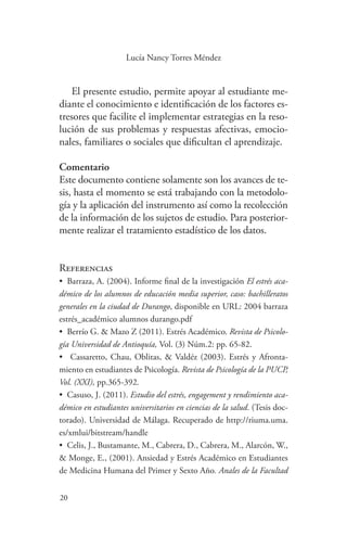 20
20
Lucía Nancy Torres Méndez
El presente estudio, permite apoyar al estudiante me-
diante el conocimiento e identificación de los factores es-
tresores que facilite el implementar estrategias en la reso-
lución de sus problemas y respuestas afectivas, emocio-
nales, familiares o sociales que dificultan el aprendizaje.
Comentario
Este documento contiene solamente son los avances de te-
sis, hasta el momento se está trabajando con la metodolo-
gía y la aplicación del instrumento así como la recolección
de la información de los sujetos de estudio. Para posterior-
mente realizar el tratamiento estadístico de los datos.
Referencias
•	 Barraza, A. (2004). Informe final de la investigación El estrés aca-
démico de los alumnos de educación media superior, caso: bachilleratos
generales en la ciudad de Durango, disponible en URL: 2004 barraza
estrés_académico alumnos durango.pdf
•	 Berrío G. & Mazo Z (2011). Estrés Académico. Revista de Psicolo-
gía Universidad de Antioquía, Vol. (3) Núm.2: pp. 65-82.
•	 Cassaretto, Chau, Oblitas, & Valdéz (2003). Estrés y Afronta-
miento en estudiantes de Psicología. Revista de Psicología de la PUCP,
Vol. (XXI), pp.365-392.
•	 Casuso, J. (2011). Estudio del estrés, engagement y rendimiento aca-
démico en estudiantes universitarios en ciencias de la salud. (Tesis doc-
torado). Universidad de Málaga. Recuperado de http://riuma.uma.
es/xmlui/bitstream/handle
•	 Celis, J., Bustamante, M., Cabrera, D., Cabrera, M., Alarcón, W.,
& Monge, E., (2001). Ansiedad y Estrés Académico en Estudiantes
de Medicina Humana del Primer y Sexto Año. Anales de la Facultad
 