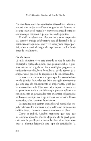 218
218
M. C. González Cortés - M. Portilla Pineda
Por otro lado, entre los resultados obtenidos, el docente
reportó una mejor atención en los grupos de alumnos en
los que se aplicó el método y, mayor creatividad entre los
alumnos que tomaron el primer curso de química.
También se observaron algunas situaciones no previs-
tas, como el trabajo colaborativo para el desarrollo de las
prácticas entre alumnos que viven solos y una mayor par-
ticipación a partir del segundo experimento de los fami-
liares de los alumnos.
Conclusiones
Lo más importante en este método es que la actividad
principal la realiza el alumno, es él quien descubre, el pro-
fesor solamente le guía mediante múltiples preguntas de
carácter intermedio, bien formuladas, que lo apoyan para
avanzar en el proceso de adquisición de los contenidos.
Se motiva al alumno a aceptar que los conocimien-
tos de química le pueden ser útiles en algún momento y
que esta área de conocimiento es importante, igual que
las matemáticas o la física en el desempeño de su carre-
ra, pero sobre todo a considerar que pueden aplicar este
conocimiento en actividades para encontrar soluciones a
problemas, aunque no tengan todos los recursos físicos
necesarios, tales como un laboratorio.
Los resultados muestran que aplicar el método les tra-
jo beneficios a los alumnos, que se reflejaron tanto en sus
calificaciones, como en el comportamiento en clase.
Como se indicó, Ausubel menciona que para que
un alumno aprenda, mucho depende de la predisposi-
ción con la que llegue a tomar la clase; si se logra mo-
tivar al alumno haciendo este tipo de actividades, la
 