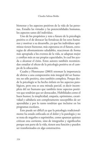 224
224
Claudia Salinas Boldo
bienestar y los aspectos positivos de la vida de las perso-
nas. Estudia las virtudes y las potencialidades humanas,
los aspectos sanos del individuo.
Uno de los propósitos y reto a futuro de la psicología
positiva es el de destacar las fortalezas de los seres huma-
nos y motivar a su desarrollo, ya que los individuos opti-
mistas tienen bienestar, más esperanza en el futuro, estra-
tegias de afrontamiento saludables, reaccionan de forma
más apropiada a los eventos de la vida, se adaptan mejor
y confían más en sus propias capacidades, lo cual los ayu-
da a alcanzar el éxito. Estos autores también recomien-
dan estudiar el efecto de la psicología positiva en el cam-
po de la educación.
Cuadra y Florenzano (2003) retoman la importancia
de abrirse a una comprensión más integral del ser huma-
no; no sólo positiva, sino también completa. Porque des-
de la psicología se ha hecho énfasis en los aspectos pato-
lógicos, pero esta es una mirada parcial, es decir incom-
pleta del ser humano que también tiene aspectos positi-
vos que tendrían que ser destacados. Habilidades como el
buen humor, la simplicidad, empatía, optimismo, creati-
vidad y sabiduría son completamente susceptibles de ser
aprendidas y por lo tanto tendrían que incluirse en los
programas escolares.
Esto puede ser difícil ya que la psicología tradicional-
mente ha estado enfocada en el dolor y la patología y no
se trata de negarlos o suprimirlos, como apuntan quienes
critican esta corriente, sino de integrarlos y significarlos
porque son parte de la vida, tienen una función y pueden
ser transformados en algo constructivo.
 