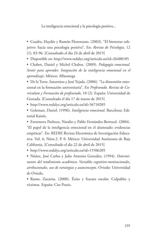 239
239
La inteligencia emocional y la psicología positiva...
•	 Cuadra, Haydée y Ramón Florenzano. (2003). “El bienestar sub-
jetivo: hacia una psicología positiva”. En: Revista de Psicología, 12
(1), 83-96. [Consultado el día 24 de abril de 2015]
•	 Disponible en: http://www.redalyc.org/articulo.oa?id=26400105
•	 Chabot, Daniel y Michel Chabot. (2009). Pedagogía emocional.
Sentir para aprender. Integración de la inteligencia emocional en el
aprendizaje. México: Alfaomega
•	 De la Torre, Saturnino y José Tejada. (2006). “La dimensión emo-
cional en la formación universitaria”. En Profesorado. Revista de Cu-
rrículum y Formación de profesorado, 10 (2). España: Universidad de
Granada. [Consultado el día 17 de marzo de 2015]
•	 http://www.redalyc.org/articulo.oa?id=56710205
•	 Goleman, Daniel. (1996). Inteligencia emocional. Barcelona: Edi-
torial Kairós.
•	 Extremera Pacheco, Natalio y Pablo Fernández-Berrocal. (2004).
“El papel de la inteligencia emocional en el alumnado: evidencias
empíricas”. En: REDIE Revista Electrónica de Investigación Educa-
tiva. Vol. 6, Núm.2. P. 0. México: Universidad Autónoma de Baja
California. [Consultado el día 22 de abril de 2015]
•	 http://www.redalyc.org/articulo.oa?id=15506205
•	 Núñez, José Carlos y Julio Antonio González. (1994). Determi-
nantes del rendimiento académico. Variables cognitivo-motivacionales,
atribucionales, uso de estrategias y autoconcepto. Oviedo: Universidad
de Oviedo.
•	 Ramo, Zacarías. (2000). Éxito y fracaso escolar. Culpables y
víctimas. España: Ciss Praxis.
 