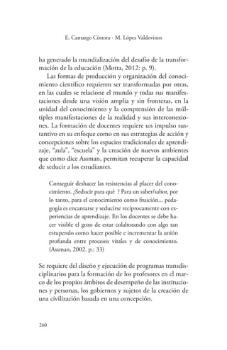260
260
E. Camargo Cíntora - M. López Valdovinos
ha generado la mundialización del desafío de la transfor-
mación de la educación (Motta, 2012: p. 9).
Las formas de producción y organización del conoci-
miento científico requieren ser transformadas por otras,
en las cuales se relacione el mundo y todas sus manifes-
taciones desde una visión amplia y sin fronteras, en la
unidad del conocimiento y la comprensión de las múl-
tiples manifestaciones de la realidad y sus interconexio-
nes. La formación de docentes requiere un impulso sus-
tantivo en su enfoque como en sus estrategias de acción y
concepciones sobre los espacios tradicionales de aprendi-
zaje, “aula”, “escuela” y la creación de nuevos ambientes
que como dice Assman, permitan recuperar la capacidad
de seducir a los estudiantes.
Conseguir deshacer las resistencias al placer del cono-
cimiento. ¿Seducir para qué‟? Para un saber/sabor, por
lo tanto, para el conocimiento como fruición... peda-
gogía es encantarse y seducirse recíprocamente con ex-
periencias de aprendizaje. En los docentes se debe ha-
cer visible el gozo de estar colaborando con algo tan
estupendo como hacer posible e incrementar la unión
profunda entre procesos vitales y de conocimiento.
(Assman, 2002. p.: 33)
Se requiere del diseño y ejecución de programas transdis-
ciplinarios para la formación de los profesores en el mar-
co de los propios ámbitos de desempeño de las institucio-
nes y personas, los gobiernos y sujetos de la creación de
una civilización basada en una concepción.
 