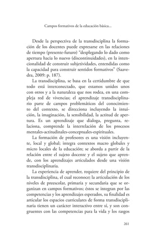 261
261
Campos formativos de la educación básica...
Desde la perspectiva de la transdisciplina la forma-
ción de los docentes puede expresarse en las relaciones
de tiempo (presente-futuro) “desplegando lo dado como
apertura hacia lo nuevo (discontinuidades), en la inten-
cionalidad de construir subjetividades, entendidas como
la capacidad para construir sentidos formativos” (Saave-
dra, 2009: p. 187).
La transdisciplina, se basa en la certidumbre de que
todo está interconectado, que estamos unidos unos
con otros y a la naturaleza que nos rodea, en una com-
pleja red de vivencias; el aprendizaje transdisciplina-
rio parte de campos problemáticos del conocimien-
to del contexto, se direcciona incluyendo la intui-
ción, la imaginación, la sensibilidad, la actitud de aper-
tura. Es un aprendizaje que dialoga, pregunta, re-
laciona, comprende la interrelación de los procesos
mentales-actitudinales-conceptuales-espirituales.
La formación de profesores es una visión incluyen-
te, local y global; integra contextos macro globales y
micro locales de la educación; se aborda a partir de la
relación entre el sujeto docente y el sujeto que apren-
de, con los aprendizajes articulados desde una visión
transdisciplinaria.
La experiencia de aprender, requiere del principio de
la transdisciplina, el cual reconoce; la articulación de los
niveles de preescolar, primaria y secundaria que se or-
ganizan en campos formativos; éstos se integran por las
competencias y los aprendizajes esperados, su finalidad es
articular los espacios curriculares de forma transdiscipli-
naria tienen un carácter interactivo entre sí, y son con-
gruentes con las competencias para la vida y los rasgos
 