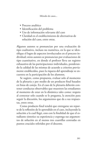 301
301
Método de casos...
•	Proceso analítico
•	Identificación del problema
•	Uso de información relevante del caso
•	Claridad en el establecimiento de alternativas de
solución del caso, entre otras.
Algunos autores se pronuncian por una evaluación de
tipo cualitativo, incluso no numérica, en la que se iden-
tifique el logro de aspectos involucrados en el proceso in-
dividual; otros autores se pronuncian por evaluaciones de
tipo cuantitativo, en donde el profesor lleva un registro
exhaustivo de las participaciones individuales, ponderan-
do la calidad de las mismas de acuerdo a criterios previa-
mente establecidos, pues la riqueza del aprendizaje se en-
cuentra en la participación de los alumnos.
Se sugiere, como propuesta, evaluar solo al momento
de la plenaria y por medio de un producto final basados
en listas de cotejo. En el caso de la plenaria deberán con-
tener conductas observables que muestren las estudiantes
al momento de estar en la dinámica tales como: respeto
al contestar solo cuando se le pregunta, la atención para
seguir la discusión, los argumentos que da a sus respues-
tas, entre otras.
Como producto final tendrá que entregarse un repor-
te de la reflexión de lo aprendido en el caso, incluyendo la
solución a la cual llegó, esto con la finalidad de que el es-
tudiante sintetice su experiencia y exponga sus argumen-
tos de solución en al menos tres cuartillas centradas en
puntos cruciales referidos por el docente.
 