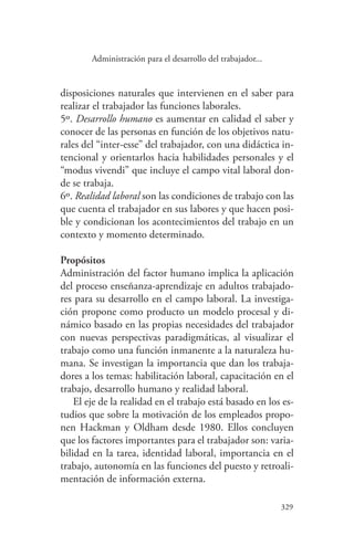 329
329
Administración para el desarrollo del trabajador...
disposiciones naturales que intervienen en el saber para
realizar el trabajador las funciones laborales.
5º. Desarrollo humano es aumentar en calidad el saber y
conocer de las personas en función de los objetivos natu-
rales del “inter-esse” del trabajador, con una didáctica in-
tencional y orientarlos hacia habilidades personales y el
“modus vivendi” que incluye el campo vital laboral don-
de se trabaja.
6º. Realidad laboral son las condiciones de trabajo con las
que cuenta el trabajador en sus labores y que hacen posi-
ble y condicionan los acontecimientos del trabajo en un
contexto y momento determinado.
Propósitos
Administración del factor humano implica la aplicación
del proceso enseñanza-aprendizaje en adultos trabajado-
res para su desarrollo en el campo laboral. La investiga-
ción propone como producto un modelo procesal y di-
námico basado en las propias necesidades del trabajador
con nuevas perspectivas paradigmáticas, al visualizar el
trabajo como una función inmanente a la naturaleza hu-
mana. Se investigan la importancia que dan los trabaja-
dores a los temas: habilitación laboral, capacitación en el
trabajo, desarrollo humano y realidad laboral.
El eje de la realidad en el trabajo está basado en los es-
tudios que sobre la motivación de los empleados propo-
nen Hackman y Oldham desde 1980. Ellos concluyen
que los factores importantes para el trabajador son: varia-
bilidad en la tarea, identidad laboral, importancia en el
trabajo, autonomía en las funciones del puesto y retroali-
mentación de información externa.
 