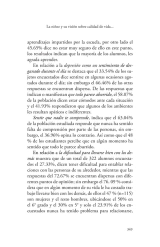 349
349
La niñez y su visión sobre calidad de vida...
aprendizajes impartidos por la escuela, por otro lado el
45.65% dice no estar muy seguro de ello en este punto,
los resultados indican que la mayoría de los alumnos, les
agrada aprender.
En relación a la depresión como un sentimiento de des-
ganado durante el día se destaca que el 33.54% de los su-
jetos encuestados dice sentirse en algunas ocasiones ago-
tados durante el día; sin embargo el 66.46% de las otras
respuestas se encuentran dispersa. De las respuestas que
indican o manifiestan que todo parece aburrido, el 58.07%
de la población dicen estar cómodos ante cada situación
y el 41.93% respondieron que algunos de los ambientes
les resultan apáticos e indiferentes.
Sentir que nadie te comprende, indica que el 63.04%
de la población estudiada responde que nunca ha sentido
falta de comprensión por parte de las personas, sin em-
bargo, el 36.96% opina lo contrario. Así como que el 48
% de los estudiantes percibe que en algún momento ha
sentido que todo le parece aburrido.
En relación a la dificultad para llevarse bien con los de-
más muestra que de un total de 322 alumnos encuesta-
dos el 27.33%, dicen tener dificultad para entablar rela-
ciones con las personas de su alrededor, mientras que las
respuestas del 72.67% se encuentran dispersas con dife-
rentes puntos de opinión; sin embargo el 76. 09 % consi-
dera que en algún momento de su vida le ha costado tra-
bajo llevarse bien con los demás, de ellos el 47 % (n=115)
son mujeres y el resto hombres, ubicándose el 50% en
el 6° grado y el 30% en 5° y solo el 23.91% de los en-
cuestados nunca ha tenido problema para relacionarse,
 