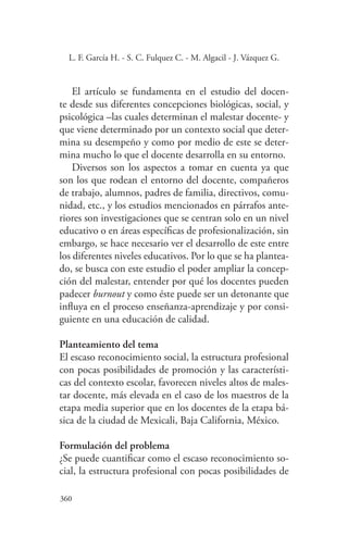 360
360
L. F. García H. - S. C. Fulquez C. - M. Algacil - J. Vázquez G.
El artículo se fundamenta en el estudio del docen-
te desde sus diferentes concepciones biológicas, social, y
psicológica –las cuales determinan el malestar docente- y
que viene determinado por un contexto social que deter-
mina su desempeño y como por medio de este se deter-
mina mucho lo que el docente desarrolla en su entorno.
Diversos son los aspectos a tomar en cuenta ya que
son los que rodean el entorno del docente, compañeros
de trabajo, alumnos, padres de familia, directivos, comu-
nidad, etc., y los estudios mencionados en párrafos ante-
riores son investigaciones que se centran solo en un nivel
educativo o en áreas específicas de profesionalización, sin
embargo, se hace necesario ver el desarrollo de este entre
los diferentes niveles educativos. Por lo que se ha plantea-
do, se busca con este estudio el poder ampliar la concep-
ción del malestar, entender por qué los docentes pueden
padecer burnout y como éste puede ser un detonante que
influya en el proceso enseñanza-aprendizaje y por consi-
guiente en una educación de calidad.
Planteamiento del tema
El escaso reconocimiento social, la estructura profesional
con pocas posibilidades de promoción y las característi-
cas del contexto escolar, favorecen niveles altos de males-
tar docente, más elevada en el caso de los maestros de la
etapa media superior que en los docentes de la etapa bá-
sica de la ciudad de Mexicali, Baja California, México.
Formulación del problema
¿Se puede cuantificar como el escaso reconocimiento so-
cial, la estructura profesional con pocas posibilidades de
 
