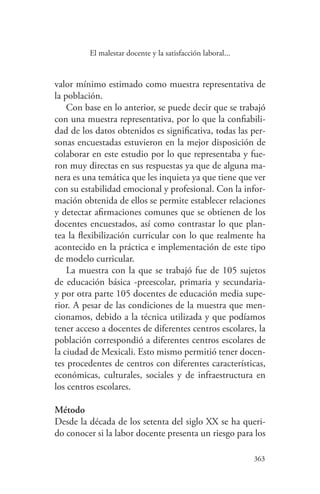 363
363
El malestar docente y la satisfacción laboral...
valor mínimo estimado como muestra representativa de
la población.
Con base en lo anterior, se puede decir que se trabajó
con una muestra representativa, por lo que la confiabili-
dad de los datos obtenidos es significativa, todas las per-
sonas encuestadas estuvieron en la mejor disposición de
colaborar en este estudio por lo que representaba y fue-
ron muy directas en sus respuestas ya que de alguna ma-
nera es una temática que les inquieta ya que tiene que ver
con su estabilidad emocional y profesional. Con la infor-
mación obtenida de ellos se permite establecer relaciones
y detectar afirmaciones comunes que se obtienen de los
docentes encuestados, así como contrastar lo que plan-
tea la flexibilización curricular con lo que realmente ha
acontecido en la práctica e implementación de este tipo
de modelo curricular.
La muestra con la que se trabajó fue de 105 sujetos
de educación básica -preescolar, primaria y secundaria-
y por otra parte 105 docentes de educación media supe-
rior. A pesar de las condiciones de la muestra que men-
cionamos, debido a la técnica utilizada y que podíamos
tener acceso a docentes de diferentes centros escolares, la
población correspondió a diferentes centros escolares de
la ciudad de Mexicali. Esto mismo permitió tener docen-
tes procedentes de centros con diferentes características,
económicas, culturales, sociales y de infraestructura en
los centros escolares.
Método
Desde la década de los setenta del siglo XX se ha queri-
do conocer si la labor docente presenta un riesgo para los
 