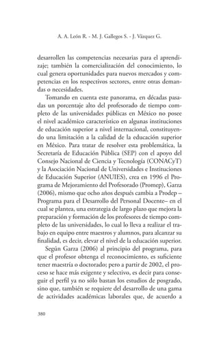 380
380
A. A. León R. - M. J. Gallegos S. - J. Vázquez G.
desarrollen las competencias necesarias para el aprendi-
zaje; también la comercialización del conocimiento, lo
cual genera oportunidades para nuevos mercados y com-
petencias en los respectivos sectores, entre otras deman-
das o necesidades.
Tomando en cuenta este panorama, en décadas pasa-
das un porcentaje alto del profesorado de tiempo com-
pleto de las universidades públicas en México no posee
el nivel académico característico en algunas instituciones
de educación superior a nivel internacional, constituyen-
do una limitación a la calidad de la educación superior
en México. Para tratar de resolver esta problemática, la
Secretaría de Educación Pública (SEP) con el apoyo del
Consejo Nacional de Ciencia y Tecnología (CONACyT)
y la Asociación Nacional de Universidades e Instituciones
de Educación Superior (ANUIES), crea en 1996 el Pro-
grama de Mejoramiento del Profesorado (Promep), Garza
(2006), mismo que ocho años después cambia a Prodep –
Programa para el Desarrollo del Personal Docente– en el
cual se plantea, una estrategia de largo plazo que mejora la
preparación y formación de los profesores de tiempo com-
pleto de las universidades, lo cual lo lleva a realizar el tra-
bajo en equipo entre maestros y alumnos, para alcanzar su
finalidad, es decir, elevar el nivel de la educación superior.
Según Garza (2006) al principio del programa, para
que el profesor obtenga el reconocimiento, es suficiente
tener maestría o doctorado; pero a partir de 2002, el pro-
ceso se hace más exigente y selectivo, es decir para conse-
guir el perfil ya no sólo bastan los estudios de posgrado,
sino que, también se requiere del desarrollo de una gama
de actividades académicas laborales que, de acuerdo a
 
