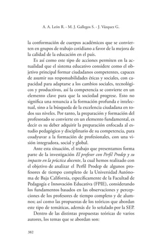 382
382
A. A. León R. - M. J. Gallegos S. - J. Vázquez G.
la conformación de cuerpos académicos que se convier-
ten en grupos de trabajo cotidiano a favor de la mejora de
la calidad de la educación en el país.
Es así como este tipo de acciones permiten en la ac-
tualidad que el sistema educativo considere como el ob-
jetivo principal formar ciudadanos competentes, capaces
de asumir sus responsabilidades éticas y sociales, con ca-
pacidad para adaptarse a los cambios sociales, tecnológi-
cos y productivos, así la competencia se convierte en un
elemento clave para que la sociedad progrese. Esto no
significa una renuncia a la formación profunda e intelec-
tual, sino a la búsqueda de la excelencia ciudadana en to-
dos sus niveles. Por tanto, la preparación y formación del
profesorado se convierte en un elemento fundamental, es
decir es su deber adquirir la preparación enfocada al es-
tudio pedagógico y disciplinario de su competencia, para
coadyuvar a la formación de profesionales, con una vi-
sión integradora, social y global.
Ante esta situación, el trabajo que presentamos forma
parte de la investigación El profesor con Perfil Prodep y su
impacto en la práctica docente, la cual hemos realizado con
el objetivo de analizar el Perfil Prodep de algunos pro-
fesores de tiempo completo de la Universidad Autóno-
ma de Baja California, específicamente de la Facultad de
Pedagogía e Innovación Educativa (FPIE), considerando
los fundamentos basados en las observaciones y percep-
ciones de los profesores de tiempo completo y de alum-
nos; así como las propuestas de los teóricos que abordan
este tipo de temáticas, además de lo señalado por la SEP.
Dentro de las distintas propuestas teóricas de varios
autores, los temas que se abordan son:
 