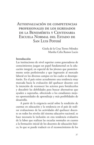 37
Autoevaluación de competencias
profesionales de los egresados
de la Benemérita y Centenaria
Escuela Normal del Estado de
San Luis Potosí
Gisela de la Cruz Torres Méndez
Martha Celia Ramos Lucio
Introducción
Las instituciones de nivel superior como generadoras de
conocimientos juegan un papel fundamental en la edu-
cación integral, en especial de los jóvenes que posterior-
mente serán profesionales y que ingresarán al mercado
laboral en los diversos campos en los cuales se desempe-
ñarán. En el país existe actualmente una tendencia muy
marcada hacia la evaluación del quehacer docente con
la intención de reconocer los aciertos para fortalecerlos
y descubrir las debilidades para buscar alternativas que
ayuden a superarlas, ofreciendo a los estudiantes mejo-
res oportunidades de aprendizaje y más posibilidades de
desarrollo.
A partir de la exigencia social sobre la rendición de
cuentas en educación y la tendencia en el país de reali-
zar evaluaciones de las actividades del quehacer docen-
te en todos los niveles del sistema educativo nacional, se
hace necesaria la inclusión en esta tendencia evaluativa
de la labor que realizan las escuelas normales en cuanto
a la formación inicial de los docentes de educación bási-
ca, lo que se puede traducir en el reconocimiento de los
 