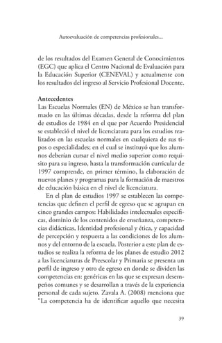 39
39
Autoevaluación de competencias profesionales...
de los resultados del Examen General de Conocimientos
(EGC) que aplica el Centro Nacional de Evaluación para
la Educación Superior (CENEVAL) y actualmente con
los resultados del ingreso al Servicio Profesional Docente.
Antecedentes
Las Escuelas Normales (EN) de México se han transfor-
mado en las últimas décadas, desde la reforma del plan
de estudios de 1984 en el que por Acuerdo Presidencial
se estableció el nivel de licenciatura para los estudios rea-
lizados en las escuelas normales en cualquiera de sus ti-
pos o especialidades; en el cual se instituyó que los alum-
nos deberían cursar el nivel medio superior como requi-
sito para su ingreso, hasta la transformación curricular de
1997 comprende, en primer término, la elaboración de
nuevos planes y programas para la formación de maestros
de educación básica en el nivel de licenciatura.
En el plan de estudios 1997 se establecen las compe-
tencias que definen el perfil de egreso que se agrupan en
cinco grandes campos: Habilidades intelectuales específi-
cas, dominio de los contenidos de enseñanza, competen-
cias didácticas, Identidad profesional y ética, y capacidad
de percepción y respuesta a las condiciones de los alum-
nos y del entorno de la escuela. Posterior a este plan de es-
tudios se realiza la reforma de los planes de estudio 2012
a las licenciaturas de Preescolar y Primaria se presenta un
perfil de ingreso y otro de egreso en donde se dividen las
competencias en: genéricas en las que se expresan desem-
peños comunes y se desarrollan a través de la experiencia
personal de cada sujeto. Zavala A. (2008) menciona que
“La competencia ha de identificar aquello que necesita
 