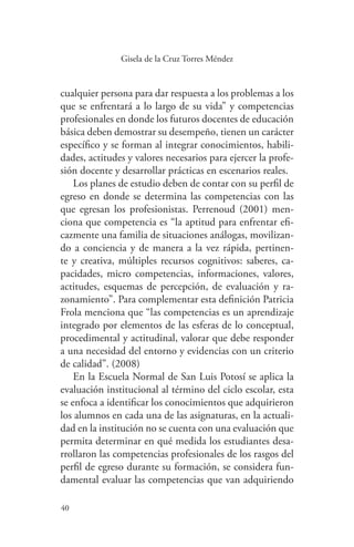 40
40
Gisela de la Cruz Torres Méndez
cualquier persona para dar respuesta a los problemas a los
que se enfrentará a lo largo de su vida” y competencias
profesionales en donde los futuros docentes de educación
básica deben demostrar su desempeño, tienen un carácter
específico y se forman al integrar conocimientos, habili-
dades, actitudes y valores necesarios para ejercer la profe-
sión docente y desarrollar prácticas en escenarios reales.
Los planes de estudio deben de contar con su perfil de
egreso en donde se determina las competencias con las
que egresan los profesionistas. Perrenoud (2001) men-
ciona que competencia es “la aptitud para enfrentar efi-
cazmente una familia de situaciones análogas, movilizan-
do a conciencia y de manera a la vez rápida, pertinen-
te y creativa, múltiples recursos cognitivos: saberes, ca-
pacidades, micro competencias, informaciones, valores,
actitudes, esquemas de percepción, de evaluación y ra-
zonamiento”. Para complementar esta definición Patricia
Frola menciona que “las competencias es un aprendizaje
integrado por elementos de las esferas de lo conceptual,
procedimental y actitudinal, valorar que debe responder
a una necesidad del entorno y evidencias con un criterio
de calidad”. (2008)
En la Escuela Normal de San Luis Potosí se aplica la
evaluación institucional al término del ciclo escolar, esta
se enfoca a identificar los conocimientos que adquirieron
los alumnos en cada una de las asignaturas, en la actuali-
dad en la institución no se cuenta con una evaluación que
permita determinar en qué medida los estudiantes desa-
rrollaron las competencias profesionales de los rasgos del
perfil de egreso durante su formación, se considera fun-
damental evaluar las competencias que van adquiriendo
 